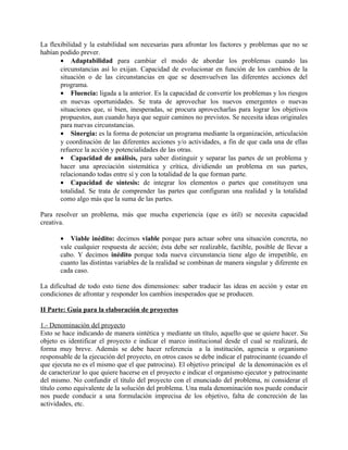 La flexibilidad y la estabilidad son necesarias para afrontar los factores y problemas que no se
habían podido prever.
       • Adaptabilidad para cambiar el modo de abordar los problemas cuando las
       circunstancias así lo exijan. Capacidad de evolucionar en función de los cambios de la
       situación o de las circunstancias en que se desenvuelven las diferentes acciones del
       programa.
       • Fluencia: ligada a la anterior. Es la capacidad de convertir los problemas y los riesgos
       en nuevas oportunidades. Se trata de aprovechar los nuevos emergentes o nuevas
       situaciones que, si bien, inesperadas, se procura aprovecharlas para lograr los objetivos
       propuestos, aun cuando haya que seguir caminos no previstos. Se necesita ideas originales
       para nuevas circunstancias.
       • Sinergia: es la forma de potenciar un programa mediante la organización, articulación
       y coordinación de las diferentes acciones y/o actividades, a fin de que cada una de ellas
       refuerce la acción y potencialidades de las otras.
       • Capacidad de análisis, para saber distinguir y separar las partes de un problema y
       hacer una apreciación sistemática y crítica, dividiendo un problema en sus partes,
       relacionando todas entre sí y con la totalidad de la que forman parte.
       • Capacidad de síntesis: de integrar los elementos o partes que constituyen una
       totalidad. Se trata de comprender las partes que configuran una realidad y la totalidad
       como algo más que la suma de las partes.

Para resolver un problema, más que mucha experiencia (que es útil) se necesita capacidad
creativa.

       • Viable inédito: decimos viable porque para actuar sobre una situación concreta, no
       vale cualquier respuesta de acción; ésta debe ser realizable, factible, posible de llevar a
       cabo. Y decimos inédito porque toda nueva circunstancia tiene algo de irrepetible, en
       cuanto las distintas variables de la realidad se combinan de manera singular y diferente en
       cada caso.

La dificultad de todo esto tiene dos dimensiones: saber traducir las ideas en acción y estar en
condiciones de afrontar y responder los cambios inesperados que se producen.

II Parte: Guía para la elaboración de proyectos

1.- Denominación del proyecto
Esto se hace indicando de manera sintética y mediante un título, aquello que se quiere hacer. Su
objeto es identificar el proyecto e indicar el marco institucional desde el cual se realizará, de
forma muy breve. Además se debe hacer referencia a la institución, agencia u organismo
responsable de la ejecución del proyecto, en otros casos se debe indicar el patrocinante (cuando el
que ejecuta no es el mismo que el que patrocina). El objetivo principal de la denominación es el
de caracterizar lo que quiere hacerse en el proyecto e indicar el organismo ejecutor y patrocinante
del mismo. No confundir el título del proyecto con el enunciado del problema, ni considerar el
título como equivalente de la solución del problema. Una mala denominación nos puede conducir
nos puede conducir a una formulación imprecisa de los objetivo, falta de concreción de las
actividades, etc.
 