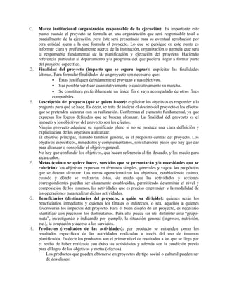 C.   Marco institucional (organización responsable de la ejecución): Es importante este
     punto cuando el proyecto se formula en una organización que será responsable total o
     parcialmente de la ejecución, pero éste será presentado para su eventual aprobación por
     otra entidad ajena a la que formula el proyecto. Lo que se persigue en este punto es
     informar clara y profundamente acerca de la institución, organización o agencia que será
     la responsable fundamental de la planificación y ejecución del proyecto. Haciendo
     referencia particular al departamento y/o programa del que pudiera llegar a formar parte
     del proyecto específico.
D.   Finalidad del proyecto (impacto que se espera lograr): explicitar las finalidades
     últimas. Para formular finalidades de un proyecto son necesario que:
              • Éstas justifiquen debidamente el proyecto y sus objetivos.
              • Sea posible verificar cuantitativamente o cualitativamente su marcha.
              • Se constituya preferiblemente un único fin o vaya acompañado de otros fines
              compatibles.
E.   Descripción del proyecto (qué se quiere hacer): explicitar los objetivos es responder a la
     pregunta para qué se hace. Es decir, se trata de indicar el destino del proyecto o los efectos
     que se pretenden alcanzar con su realización. Conforman el elemento fundamental, ya que
     expresan los logros definidos que se buscan alcanzar. La finalidad del proyecto es el
     impacto y los objetivos del proyecto son los efectos.
     Ningún proyecto adquiere su significado pleno si no se produce una clara definición y
     explicitación de los objetivos a alcanzar.
     El objetivo principal, llamado también general, es el propósito central del proyecto. Los
     objetivos específicos, inmediatos y complementarios, son ulteriores pasos que hay que dar
     para alcanzar o consolidar el objetivo general.
     No hay que confundir los objetivos, que hacen referencia al fin deseado, y los medio para
     alcanzarlos.
F.   Metas (cuánto se quiere hacer, servicios que se presentarán y/o necesidades que se
     cubrirán): los objetivos expresan en términos simples, generales y vagos, los propósitos
     que se desean alcanzar. Las metas operacionalizan los objetivos, estableciendo cuánto,
     cuando y dónde se realizarán éstos, de modo que las actividades y acciones
     correspondientes puedan ser claramente establecidas, permitiendo determinar el nivel y
     composición de los insumos, las actividades que es preciso emprender y la modalidad de
     las operaciones para realizar dichas actividades.
G.   Beneficiarios (destinatarios del proyecto, a quién va dirigido): quienes serán los
     beneficiarios inmediatos y quienes los finales o indirectos, o sea, aquellos a quienes
     favorecerán los impactos del proyecto. Para el buen diseño de un proyecto, es necesario
     identificar con precisión los destinatarios. Para ello puede ser útil delimitar este “grupo-
     meta”, investigando e indicando por ejemplo, la situación general (ingresos, nutrición,
     etc.), la ocupación y acceso a los servicios.
H.   Productos (resultados de las actividades): por producto se entienden como los
     resultados específicos de las actividades realizadas a través del uso de insumos
     planificados. Es decir los productos son el primer nivel de resultados a los que se llega por
     el hecho de haber realizado con éxito las actividades y además son la condición previa
     para el logro de los objetivos y metas (efectos).
          Los productos que pueden obtenerse en proyectos de tipo social o cultural pueden ser
          de dos clases:
 