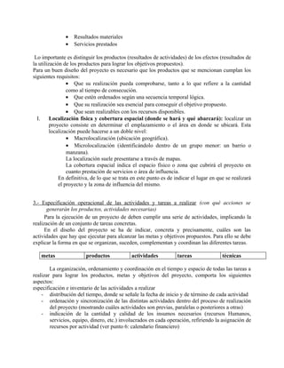 •   Resultados materiales
               •   Servicios prestados

 Lo importante es distinguir los productos (resultados de actividades) de los efectos (resultados de
la utilización de los productos para lograr los objetivos propuestos).
Para un buen diseño del proyecto es necesario que los productos que se mencionan cumplan los
siguientes requisitos:
                 • Que su realización pueda comprobarse, tanto a lo que refiere a la cantidad
                 como al tiempo de consecución.
                 • Que estén ordenados según una secuencia temporal lógica.
                 • Que su realización sea esencial para conseguir el objetivo propuesto.
                 • Que sean realizables con los recursos disponibles.
  I.     Localización física y cobertura espacial (donde se hará y qué abarcará): localizar un
         proyecto consiste en determinar el emplazamiento o el área en donde se ubicará. Esta
         localización puede hacerse a un doble nivel:
                 • Macrolocalización (ubicación geográfica).
                 • Microlocalización (identificándolo dentro de un grupo menor: un barrio o
                 manzana).
                 La localización suele presentarse a través de mapas.
                 La cobertura espacial indica el espacio físico o zona que cubrirá el proyecto en
                 cuanto prestación de servicios o área de influencia.
             En definitiva, de lo que se trata en este punto es de indicar el lugar en que se realizará
             el proyecto y la zona de influencia del mismo.


3.- Especificación operacional de las actividades y tareas a realizar (con qué acciones se
       generarán los productos, actividades necesarias)
      Para la ejecución de un proyecto de deben cumplir una serie de actividades, implicando la
realización de un conjunto de tareas concretas.
      En el diseño del proyecto se ha de indicar, concreta y precisamente, cuáles son las
actividades que hay que ejecutar para alcanzar las metas y objetivos propuestos. Para ello se debe
explicar la forma en que se organizan, suceden, complementan y coordinan las diferentes tareas.

   metas                 productos            actividades           tareas               técnicas

        La organización, ordenamiento y coordinación en el tiempo y espacio de todas las tareas a
realizar para lograr los productos, metas y objetivos del proyecto, comporta los siguientes
aspectos:
especificación e inventario de las actividades a realizar
    - distribución del tiempo, donde se señale la fecha de inicio y de término de cada actividad
    - ordenación y sincronización de las distintas actividades dentro del proceso de realización
        del proyecto (mostrando cuáles actividades son previas, paralelas o posteriores a otras)
    - indicación de la cantidad y calidad de los insumos necesarios (recursos Humanos,
        servicios, equipo, dinero, etc.) involucrados en cada operación, refiriendo la asignación de
        recursos por actividad (ver punto 6: calendario financiero)
 