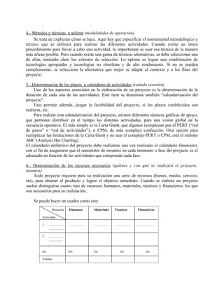 4.- Métodos y técnicas a utilizar (modalidades de operación)
    Se trata de explicitar cómo se hace. Aquí hay que especificar el instrumental metodológico y
técnico que se utilizará para realizar las diferentes actividades. Cuando existe un único
procedimiento para llevar a cabo una actividad, lo importúnate es usar esa técnica de la manera
más eficaz posible. Pero cuando existe una gama de técnicas alternativas, se debe seleccionar una
de ellas, teniendo claro los criterios de selección. Lo óptimo es lograr una combinación de
tecnologías apropiadas y tecnologías no obsoletas y de alto rendimiento. Si no se pueden
complementar, se selecciona la alternativa que mejor se adapte al contexto y a los fines del
proyecto.

5.- Determinación de los plazos o calendario de actividades (cuándo ocurrirá)
     Uno de los aspectos esenciales en la elaboración de un proyecto es la determinación de la
duración de cada una de las actividades. Este ítem se denomina también “calendarización del
proyecto”.
     Esto permite además, juzgar la factibilidad del proyecto, si los plazos establecidos son
realistas, etc.
     Para realizar esta calendarización del proyecto, existen diferentes técnicas gráficas de apoyo,
que permiten distribuir en el tiempo las distintas actividades, para una visión global de la
secuencia operativa. El más simple es la Carta Gantt, que algunos reemplazan por el PERT (“red
de pasos” o “red de actividades”), o CPM, de más compleja confección. Otra opción para
reemplazar las limitaciones de la Carta Gantt y no usar el complejo PERT o CPM, está el método
ABC (Analysis Bar Charting).
El calendario definitivo del proyecto debe realizarse una vez realizado el calendario financiero,
con el fin de asegurarse que el suministro de insumos en cada momento o fase del proyecto es el
adecuado en función de las actividades que comprende cada fase.

6.- Determinación de los recursos necesarios (quiénes y con qué se realizará el proyecto;
insumos)
     Todo proyecto requiere para su realización una serie de recursos (bienes, medio, servicio,
etc), para obtener el producto y lograr el objetivo inmediato. Cuando se elabora un proyecto
suelen distinguirse cuatro tipo de recursos: humanos, materiales, técnicos y financieros; los que
son necesarios para su realización.

    Se puede hacer un cuadro como este:
                   Recursos          Humanos              Materiales          Técnicos                Financieros

         Actividad

         1.     ..................   ..................   .................   ...................   .......................
                ..................

         2.     ..................
                .................


         etc.                        Etc                  etc                       etc                         etc

         Totales
 