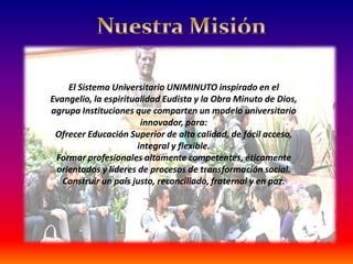 El Sistema Universitario UNIMINUTO inspirado en el
 Evangelio, la espiritualidad Eudista y la Obra Minuto de
     El Sistema Universitario UNIMINUTO inspirado en el
Evangelio, la espiritualidad Eudista y comparten un modelo
    Dios, agrupa Instituciones que la Obra Minuto de Dios,
                              universitario innovador, para:
agrupa Instituciones que comparten un modelo universitario
      Ofrecer Educación Superior de alta calidad, de fácil
                        innovador, para:
 Ofrecer Educación Superior de alta calidad, de fácilflexible.
                                    acceso, integral y acceso,
             Formar profesionales altamente competentes,
                       integral y flexible.
             éticamente orientados y líderes de procesos de
  Formar profesionales altamente competentes, éticamente
  orientados y líderes de procesos detransformaciónsocial.
                                        transformación social.
 Construir un país justo, reconciliado, fraternal y enen paz.
   Construir un país justo, reconciliado, fraternal y paz.
 