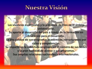 Las vivencias espirituales y la presencia de Dios en el ámbito
                            universitario.
   Su aporte al desarrollo del país a través de la formación en
                   Educación para el Desarrollo.
La alta calidad de sus programas académicos estructurados por
                       ciclos y competencias.
Su impacto en la cobertura originado en el número de sus Sedes
          y la gran facilidad de acceso a sus programas.
      Sus amplias relaciones nacionales e internacionales.
 