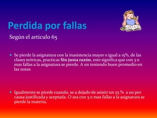 Perdida por fallas
Según el articulo 65


 Se pierde la asignatura con la inasistencia mayor o igual a 15%, de las
  clases teóricas, practicas Sin justa razón, esto significa que con 3 o
  mas fallas a la asignatura se pierde. A un teniendo buen promedio en
  las notas




 Igualmente se pierde cuando, se a dejado de asistir un 25 % a un por
  causa justificada y aceptada. O sea con 5 o mas fallas a la asignatura se
  pierde la materia.
 