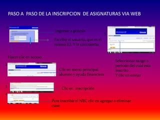 PASO A PASO DE LA INSCRIPCION DE ASIGNATURAS VIA WEB

1
                             Ingresar a génesis
                                                             5
                            Escribir el usuario, que es el
                            mismo ID. Y la contraseña


    Hacer clic en acceso
                                                                 Seleccionar rango o
2                                                                periodo del cual esta
                               Clic en menú principal,           inscrito .
                               alumno y ayuda financiera         Y clic en enviar

3
                                 Clic en inscripción
4
                           Para inscribir el NRC clic en agregar o eliminar
                           clase
 