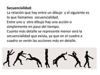 StoryboardSecuencialidad:
La relación que hay entre un dibujo y el siguiente es
lo que llamamos secuencialidad.
Entre uno y otro dibujo hay una acción o
simplemente en paso del tiempo.
Cuanto más detalle se represente menor será la
secuencialidad que exista, ya que en el cuadro a
cuadro se verán las acciones más en detalle.
 
