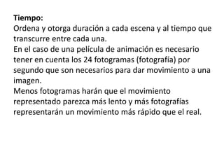 StoryboardTiempo:
Ordena y otorga duración a cada escena y al tiempo que
transcurre entre cada una.
En el caso de una película de animación es necesario
tener en cuenta los 24 fotogramas (fotografía) por
segundo que son necesarios para dar movimiento a una
imagen.
Menos fotogramas harán que el movimiento
representado parezca más lento y más fotografías
representarán un movimiento más rápido que el real.
 