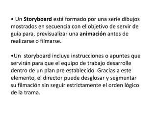 • Un Storyboard está formado por una serie dibujos
mostrados en secuencia con el objetivo de servir de
guía para, previsua...