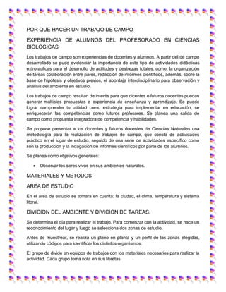 POR QUE HACER UN TRABAJO DE CAMPO
EXPERIENCIA DE ALUMNOS DEL PROFESORADO EN CIENCIAS
BIOLOGICAS
Los trabajos de campo son experiencias de docentes y alumnos. A partir del de campo
desarrollado se pudo evidenciar la importancia de este tipo de actividades didácticas
extro-aulicas para el desarrollo de actitudes y destrezas totales, como: la organización
de tareas colaboración entre pares, redacción de informes científicos, además, sobre la
base de hipótesis y objetivos previos, el abordaje interdisciplinario para observación y
análisis del ambiente en estudio.
Los trabajos de campo resultan de interés para que dicentes o futuros docentes puedan
generar múltiples propuestas o experiencia de enseñanza y aprendizaje. Se puede
lograr comprender tu utilidad como estrategia para implementar en educación, se
enriquecerán las competencias como futuros profesores. Se planea una salida de
campo como propuesta integradora de competencia y habilidades.
Se propone presentar a los docentes y futuros docentes de Ciencias Naturales una
metodología para la realización de trabajos de campo, que consta de actividades
práctico en el lugar de estudio, seguido de una serie de actividades específico como
son la producción y la indagación de informes científicos por parte de los alumnos.
Se planea como objetivos generales:
 Observar los seres vivos en sus ambientes naturales.
MATERIALES Y METODOS
AREA DE ESTUDIO
En el área de estudio se tomara en cuenta: la ciudad, el clima, temperatura y sistema
litoral.
DIVICION DEL AMBIENTE Y DIVICION DE TAREAS.
Se determina el día para realizar el trabajo. Para comenzar con la actividad, se hace un
reconocimiento del lugar y luego se selecciona dos zonas de estudio.
Antes de muestrear, se realiza un plano en planta y un perfil de las zonas elegidas,
utilizando códigos para identificar los distintos organismos.
El grupo de divide en equipos de trabajos con los materiales necesarios para realizar la
actividad. Cada grupo toma nota en sus libretas.
 