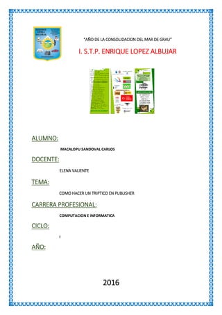 “AÑO DE LA CONSOLIDACION DEL MAR DE GRAU”
I. S.T.P. ENRIQUE LOPEZ ALBUJAR
ALUMNO:
MACALOPU SANDOVAL CARLOS
DOCENTE:
ELENA VALIENTE
TEMA:
COMO HACER UN TRIPTICO EN PUBLISHER
CARRERA PROFESIONAL:
COMPUTACION E INFORMATICA
CICLO:
I
AÑO:
2016
 