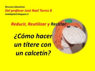 Recursos Educativos
Del profesor José Raúl Torres B
Auladigital2.blogspot.cl
¿Cómo hacer
un títere con
un calcetín?
Reducir, Reutilizar y Reciclar:
 