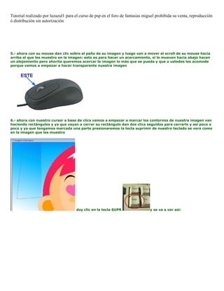Tutorial realizado por luzazul1 para el curso de psp en el foro de fantasias miguel prohibida su venta, reproducción
ó distribución sin autorización
5.- ahora con su mouse dan clic sobre el paño de su imagen y luego van a mover el scroll de su mouse hacia
arriba el que les muestro en la imagen: esto es para hacer un acercamiento, si lo mueven hacia abajo hacen
un alejamiento pero ahorita queremos acercar la imagen lo más que se pueda y que a ustedes les acomode
porque vamos a empezar a hacer transparente nuestra imagen
6.- ahora con nuestro cursor a base de clics vamos a empezar a marcar los contornos de nuestra imagen van
haciendo rectángulos y ya que vayan a cerrar su rectángulo dan dos clics seguidos para cerrarlo y asi poco a
poco y ya que tengamos marcada una parte presionaremos la tecla suprimir de nuestro teclado se vera como
en la imagen que les muestro
doy clic en la tecla SUPR y se va a ver asi:
 