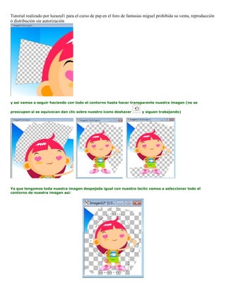 Tutorial realizado por luzazul1 para el curso de psp en el foro de fantasias miguel prohibida su venta, reproducción
ó distribución sin autorización
y asi vamos a seguir haciendo con todo el contorno hasta hacer transparente nuestra imagen (no se
preocupen si se equivocan dan clic sobre nuestro icono deshacer y siguen trabajando)
Ya que tengamos toda nuestra imagen despejada igual con nuestro lacito vamos a seleccionar todo el
contorno de nuestra imagen asi:
 