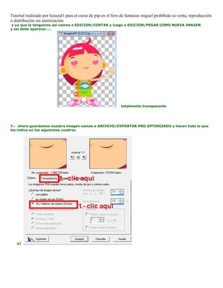 Tutorial realizado por luzazul1 para el curso de psp en el foro de fantasias miguel prohibida su venta, reproducción
ó distribución sin autorización
y ya que la tengamos asi vamos a EDICION/CORTAR y luego a EDICION/PEGAR COMO NUEVA IMAGEN
y asi debe aparecer….
totalmente transparente
7.- ahora guardamos nuestra imagen vamos a ARCHIVO/EXPORTAR PNG OPTIMIZADO y hacen todo lo que
les indico en los siguientes cuadros
a)
 