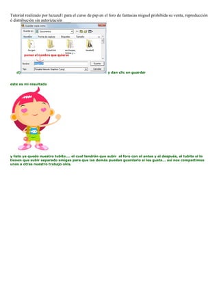 Tutorial realizado por luzazul1 para el curso de psp en el foro de fantasias miguel prohibida su venta, reproducción
ó distribución sin autorización
d) y dan clic en guardar
este es mi resultado
y listo ya quedo nuestro tubito.... el cual tendrán que subir al foro con el antes y el después, el tubito si lo
tienen que subir separado amigas para que las demás puedan guardarlo si les gusta... así nos compartimos
unas a otras nuestro trabajo okis.
 