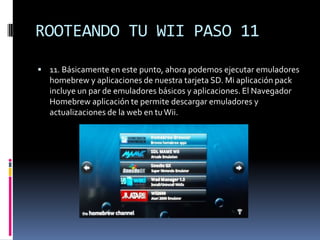ROOTEANDO TU WII PASO 11
 11. Básicamente en este punto, ahora podemos ejecutar emuladores

homebrew y aplicaciones de nuestra tarjeta SD. Mi aplicación pack
incluye un par de emuladores básicos y aplicaciones. El Navegador
Homebrew aplicación te permite descargar emuladores y
actualizaciones de la web en tu Wii.

 