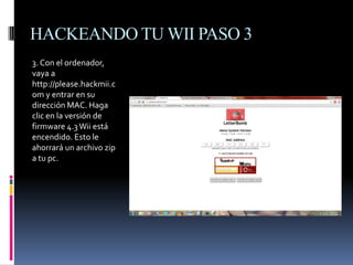 HACKEANDO TU WII PASO 3
3. Con el ordenador,
vaya a
http://please.hackmii.c
om y entrar en su
dirección MAC. Haga
clic en la versión de
firmware 4.3 Wii está
encendido. Esto le
ahorrará un archivo zip
a tu pc.

 