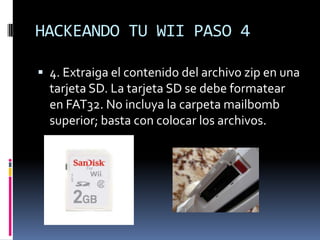 HACKEANDO TU WII PASO 4
 4. Extraiga el contenido del archivo zip en una

tarjeta SD. La tarjeta SD se debe formatear
en FAT32. No incluya la carpeta mailbomb
superior; basta con colocar los archivos.

 