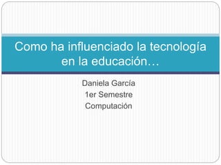 Daniela García
1er Semestre
Computación
Como ha influenciado la tecnología
en la educación…
 