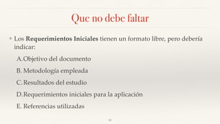 Que no debe faltar
❖ Los Requerimientos Iniciales tienen un formato libre, pero debería
indicar:
A.Objetivo del documento
B. Metodología empleada
C.Resultados del estudio
D.Requerimientos iniciales para la aplicación
E. Referencias utilizadas
13
 