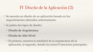IV Diseño de la Aplicación (3)
❖ Se necesita un diseño de su aplicación basado en los
requerimientos obtenidos anteriormente.
❖ Se piden dos tipos de diseño:
❖ Diseño de Arquitectura
❖ Diseño de Alto Nivel
❖ El primero, muestra la totalidad de la arquitectura de la
aplicación, el segundo, detalla las (cinco?) funciones principales.
15
 