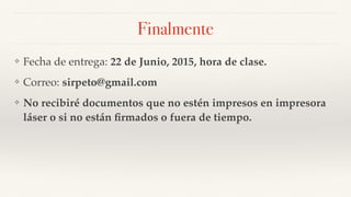 Finalmente
❖ Fecha de entrega: 22 de Junio, 2015, hora de clase.
❖ Correo: sirpeto@gmail.com
❖ No recibiré documentos que no estén impresos en impresora
láser o si no están ﬁrmados o fuera de tiempo.
 