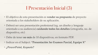 I Presentación Inicial (3)
❖ El objetivo de esta presentación es vender su propuesta de proyecto
orientada a los stakeholders de su aplicación.
❖ Deberá ser una presentación profesional (eg. un diseño y lenguaje
orientado a su audiencia) cuidando todos los detalles (ortografía, no. de
diapositiva, etc)
❖ Debe de tener no más de 10 diapositivas, en formato PDF.
❖ Indicar en el Subject: “Presentación 3er Examen Parcial, Equipo X”
❖ ¿PowerPoint, Keynote?
5
 