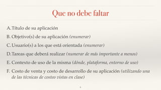 Que no debe faltar
A.Título de su aplicación
B. Objetivo(s) de su aplicación (enumerar)
C.Usuario(s) a los que está orientada (enumerar)
D.Tareas que deberá realizar (numerar de más importante a menos)
E. Contexto de uso de la misma (dónde, plataforma, entorno de uso)
F. Costo de venta y costo de desarrollo de su aplicación (utilizando una
de las técnicas de costeo vistas en clase)
6
 