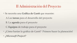 II Administración del Proyecto
❖ Se necesita una Gráﬁca de Gantt que muestre:
A.Las tareas para el desarrollo del proyecto
B. La agenda para el proyecto
C.Equipos de trabajo para el proyecto
❖ ¿Cómo harían la gráﬁca de Gantt? Primero hacer la planeación!
❖ ¿Microsoft Project?
 