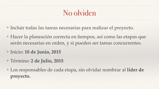 No olviden
❖ Incluir todas las tareas necesarias para realizar el proyecto.
❖ Hacer la planeación correcta en tiempos, así como las etapas que
serán necesarias en orden, y si pueden ser tareas concurrentes.
❖ Inicio: 10 de Junio, 2015
❖ Término: 2 de Julio, 2015
❖ Los responsables de cada etapa, sin olvidar nombrar al líder de
proyecto.
 