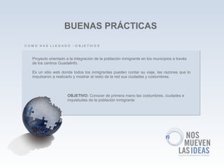 BUENAS PRÁCTICAS

C O M O H A S L L E G A D O - O B J E T IV O S

    Proyecto orientado a la integración de la población inmigrante en los municipios a través
    de los centros Guadalinfo.

    Es un sitio web donde todos los inmigrantes pueden contar su viaje, las razones que lo
    impulsaron a realizarlo y mostrar al resto de la red sus ciudades y costumbres.



                          OBJETIVO: Conocer de primera mano las costumbres, ciudades e
                          inquietudes de la población inmigrante
 