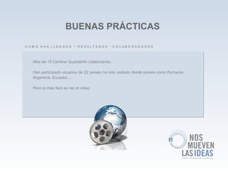 BUENAS PRÁCTICAS

C O M O H A S LLE G A D O – R E S U LTA D O S -C O LA B O R A D O R E S


    Más de 15 Centros Guadalinfo colaborando.

    Han participado usuarios de 22 países ha sido visitado desde países como Rumania,
    Argentina, Ecuador....

    Pero lo más fácil es ver el vídeo
 