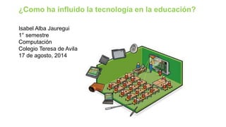 Isabel Alba Jauregui
1° semestre
Computación
Colegio Teresa de Avila
17 de agosto, 2014
¿Como ha influido la tecnología en la educación?
 