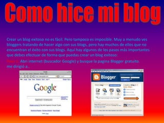 Como hice mi blog Crear un blog exitoso no es fácil. Pero tampoco es imposible. Muy a menudo ves bloggers tratando de hacer algo con sus blogs, pero hay muchos de ellos que no encuentran el éxito con sus blogs. Aquí hay algunos de los pasos más importantes que debes efectuar de forma que puedas crear un blog exitoso: Paso 1: Abri internet (buscador Google) y busque la pagina Blogger gratuito.me dirigió a.. 