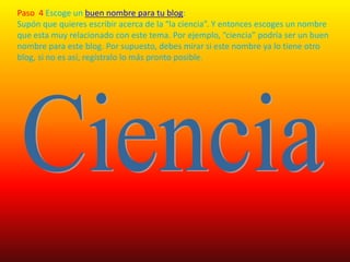 Paso  4 Escoge un buen nombre para tu blog:Supón que quieres escribir acerca de la “la ciencia”. Y entonces escoges un nombre que esta muy relacionado con este tema. Por ejemplo, “ciencia” podría ser un buen nombre para este blog. Por supuesto, debes mirar si este nombre ya lo tiene otro blog, si no es así, regístralo lo más pronto posible.            Ciencia