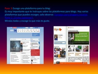 Paso  5 Escoge una plataforma para tu blog:Es muy importante que te instruyas sobre las plataformas para blogs. Hay varias plataformas que puedes escoger, solo observa: Consejos para bloggers novatos Parte 2: ¿Como comienzo?.Míralas todas y escoge la que más te guste.