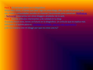Paso  8 Sé siempre activos en la blogósfera:Visita otros sitios, si tienes que decir algo en otros blogs, dilo, no solo lo piensas y te vas, únete a comunidades sociales en internet (recomiendo para comenzar: MyBlogLog y Technorati) interactúa con otros bloggers alrededor de la web.Paso  9 Escribe artículos interesantes y de calidad en tu blog:Si puedes hacer esto, tienes un futuro en la blogósfera. Un artículo que te explica más este paso y el quinto paso es: Cantidad vs Calidad: ¿qué es más importante?.y de esa manera cree mi blogg! por que no creas uno tu?