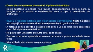 • Quais são as hipóteses de escrita? Hipótese Pré-silábica
• Nesta hipótese a criança não busca correspondência com o som. A
relação com a escrita é estabelecida com o tipo e quantidade de
grafismos.
• Nível 2 : Hipótese silábica sem valor sonoro convencional Nesta hipótese
a criança já entende a escrita como representação gráfica da fala.
• A relação com a escrita é estabelecida com o uso de uma letra para cada
som. Principais características:
• Registra com uma letra ou outro sinal cada sílaba;
• Escreve com uma quantidade mínima de letras e pouca variedade entre
elas;
• Não atribui valor sonoro ao que escreve.
 
