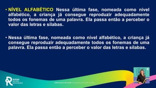 • NÍVEL ALFABÉTICO Nessa última fase, nomeada como nível
alfabético, a criança já consegue reproduzir adequadamente
todos os fonemas de uma palavra. Ela passa então a perceber o
valor das letras e sílabas.
• Nessa última fase, nomeada como nível alfabético, a criança já
consegue reproduzir adequadamente todos os fonemas de uma
palavra. Ela passa então a perceber o valor das letras e sílabas.
 