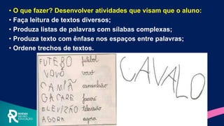 • O que fazer? Desenvolver atividades que visam que o aluno:
• Faça leitura de textos diversos;
• Produza listas de palavras com sílabas complexas;
• Produza texto com ênfase nos espaços entre palavras;
• Ordene trechos de textos.
 