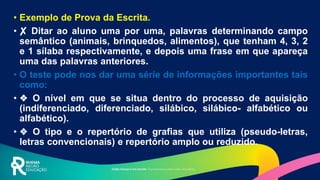 • Exemplo de Prova da Escrita.
• ✘ Ditar ao aluno uma por uma, palavras determinando campo
semântico (animais, brinquedos, alimentos), que tenham 4, 3, 2
e 1 sílaba respectivamente, e depois uma frase em que apareça
uma das palavras anteriores.
• O teste pode nos dar uma série de informações importantes tais
como:
• ❖ O nível em que se situa dentro do processo de aquisição
(indiferenciado, diferenciado, silábico, silábico- alfabético ou
alfabético).
• ❖ O tipo e o repertório de grafias que utiliza (pseudo-letras,
letras convencionais) e repertório amplo ou reduzido.
 