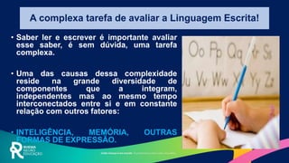 A complexa tarefa de avaliar a Linguagem Escrita!
• Saber ler e escrever é importante avaliar
esse saber, é sem dúvida, uma tarefa
complexa.
• Uma das causas dessa complexidade
reside na grande diversidade de
componentes que a integram,
independentes mas ao mesmo tempo
interconectados entre si e em constante
relação com outros fatores:
• INTELIGÊNCIA, MEMÓRIA, OUTRAS
FORMAS DE EXPRESSÃO.
 