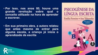 • Por isso, nos anos 80, houve uma
grande revolução sobre qual o
conceito utilizado na hora de aprender
a escrever.
• Em sua primeira obra, a autora relatou
que antes mesmo de entrar para
alguma escola, a criança já inicia o
aprendizado da escrita
 