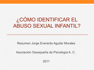 ¿CÓMO IDENTIFICAR EL
ABUSO SEXUAL INFANTIL?


 Resumen Jorge Everardo Aguilar Morales

Asociación Oaxaqueña de Psicología A. C.

                  2011
 