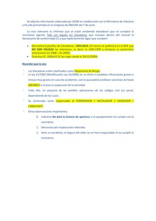 Se adjunta información elaborada por AFIBA en colaboración con el Ministerio de Industria
y ha sido presentada en el congreso de ANCERA del 7 de junio.

   Lo más relevante es informar que se están vendiendo elevadores que no cumplen la
normativa vigente. Sólo son legales los Elevadores que incluyan dentro del manual la
Declaración de conformidad CE y que explícitamente digan que cumplen:

       Normativa Específica de Elevadores. 1493:2010. (En breve se publicará en el BOE que
        NO SON VÁLIDAS las anteriores, es decir, la 1493:1999 y tampoco su posteriores
        aclaraciones A1 2008 + A1 2009).
       Directiva CE: 2006/42 CE (en vigor desde el 29/12/2009)

Recordar que la Ley:

·   Los Elevadores están clasificados como Maquinaria de Riesgo
·   La ley 21/1992 (Modificación Ley 25/2009) en su título V establece infracciones graves e
    incluso muy graves en caso de accidentes, con lo que podría conllevar sanciones de hasta
    600.000 € e incluso la suspensión de la actividad.
·   Todo ello, sin perjuicio de las posibles aplicaciones de los códigos civil y/o penal,
    dependiendo de los casos.
·   Se contempla tanto responsable al COMPRADOR / INSTALADOR / VENDEDOR /
    FABRICANTE
·   Otras observaciones importantes:
           0. Industria No dará la licencia de apertura si el equipamiento no cumple con la
               normativa.
           1. Denuncias por Inspecciones laborales.
           2. Ante un accidente, el Seguro del taller no se hará responsable al no cumplir la
               normativa.
 