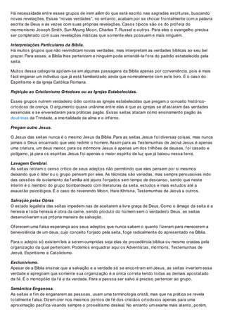 Há necessidade entre esses grupos de irem além do que está escrito nas sagradas escrituras, buscando
novas revelações. Essas “novas verdades”, no entanto, acabam por se chocar f rontalmente com a palavra
escrita de Deus e às vezes com suas próprias revelações. Casos típicos são os do prof eta do
mormonismo Joseph Smith, Sun Myung Moon, Charles T. Russel e outros. Para eles o evangelho precisa
ser completado com suas revelações místicas que somente eles possuem e mais ninguém.
Interpretações Particulares da Bíblia.
Há muitos grupos que não reivindicam novas verdades, mas interpretam as verdades bíblicas ao seu bel
prazer. Para esses, a Bíblia lhes pertencem e ninguém pode entendê-la f ora do padrão estabelecido pela
seita.
Muitos dessa categoria apóiam-se em algumas passagens da Bíblia apenas por conveniência, pois é mais
f ácil enganar um indivíduo que já está f amiliarizado ainda que nominalmente com este livro. É o caso do
Espiritismo e da igreja Católica Romana.
Rejeição ao Cristianismo Ortodoxo ou as Igrejas Estabelecidas.
Esses grupos nutrem verdadeiro ódio contra as igrejas estabelecidas que pregam o conceito histórico-
ortodoxo de crença. O argumento quase unânime entre elas é que as igrejas se af astaram das verdades
essenciais e se enveredaram para práticas pagãs. Essas seitas atacam como ensinamento pagão às
doutrinas da Trindade, a imortalidade da alma e o inf erno.
Pregam outro Jesus.
O Jesus das seitas nunca é o mesmo Jesus da Bíblia. Para as seitas Jesus f oi diversas coisas, mas nunca
jamais o Deus encarnado que veio redimir o homem. Assim para as Testemunhas de Jeová Jesus é apenas
uma criatura, um deus menor, para os mórmons Jesus é apenas um dos trilhões de deuses, f oi casado e
polígamo, já para os espíritas Jesus f oi apenas o maior espírito de luz que já baixou nessa terra.
Lavagem Cerebral.
As seitas retiram o censo crítico de seus adeptos não permitindo que eles pensem por si mesmos
deixando que o líder ou o grupo pensem por eles. As técnicas são variadas, mas sempre persuasivas indo
das cessões de isolamento da f amília até jejuns f orçados sem tempo de descanso, sendo que neste
ínterim é o membro do grupo bombardeado com literaturas da seita, estudos e mais estudos até a
exaustão psicológica. É o caso do reverendo Moon, Hare Khrisna, Testemunhas de Jeová e outros.
Salvação pelas Obras
O estado legalista das seitas impedem-nas de aceitarem a livre graça de Deus. Como o âmago da seita é a
heresia e toda heresia é obra da carne, sendo produto do homem sem o verdadeiro Deus, as seitas
desenvolveram sua própria maneira de salvação.
Of erecem uma f alsa esperança aos seus adeptos que nunca sabem o quanto f izeram para merecerem a
benevolência de um deus, cujo conceito f orjado pela seita, f oge radicalmente do apresentado na Bíblia.
Para o adepto só existem leis a serem cumpridas seja elas de procedência bíblica ou mesmo criadas pela
organização da qual pertencem. Podemos enquadrar aqui os Adventistas, mórmons, Testemunhas de
Jeová, Espiritismo e Catolicismo.
Exclusivismo.
Apesar de a Bíblia ensinar que a salvação e a verdade só se encontram em Jesus, as seitas invertem essa
verdade e apregoam que somente sua organização é a única correta tendo todas as demais apostatado
da f é. É o monopólio da f é e da verdade. Para a pessoa ser salvo é preciso pertencer ao grupo.
Semântica Enganosa.
As seitas a f im de enganarem as pessoas, usam uma terminologia cristã, mas que na prática se revela
totalmente f alsa. Dizem crer nos mesmos pontos de f é dos cristãos ortodoxos apenas para uma
aproximação pacíf ica visando sempre o proselitismo desleal. No entanto um exame mais atento, porém,
 