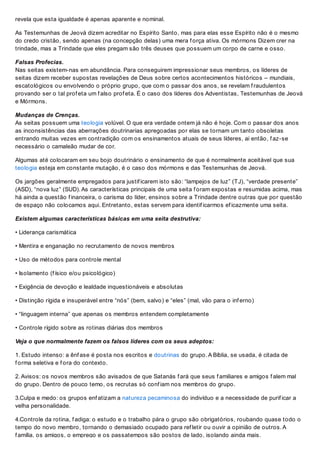 revela que esta igualdade é apenas aparente e nominal.
As Testemunhas de Jeová dizem acreditar no Espírito Santo, mas para elas esse Espírito não é o mesmo
do credo cristão, sendo apenas (na concepção delas) uma mera f orça ativa. Os mórmons Dizem crer na
trindade, mas a Trindade que eles pregam são três deuses que possuem um corpo de carne e osso.
Falsas Profecias.
Nas seitas existem-nas em abundância. Para conseguirem impressionar seus membros, os líderes de
seitas dizem receber supostas revelações de Deus sobre certos acontecimentos históricos – mundiais,
escatológicos ou envolvendo o próprio grupo, que com o passar dos anos, se revelam f raudulentos
provando ser o tal prof eta um f also prof eta. É o caso dos líderes dos Adventistas, Testemunhas de Jeová
e Mórmons.
Mudanças de Crenças.
As seitas possuem uma teologia volúvel. O que era verdade ontem já não é hoje. Com o passar dos anos
as inconsistências das aberrações doutrinarias apregoadas por elas se tornam um tanto obsoletas
entrando muitas vezes em contradição com os ensinamentos atuais de seus líderes, ai então, f az-se
necessário o camaleão mudar de cor.
Algumas até colocaram em seu bojo doutrinário o ensinamento de que é normalmente aceitável que sua
teologia esteja em constante mutação, é o caso dos mórmons e das Testemunhas de Jeová.
Os jargões geralmente empregados para justif icarem isto são: “lampejos de luz” (TJ), “verdade presente”
(ASD), “nova luz” (SUD). As características principais de uma seita f oram expostas e resumidas acima, mas
há ainda a questão f inanceira, o carisma do líder, ensinos sobre a Trindade dentre outras que por questão
de espaço não colocamos aqui. Entretanto, estas servem para identif icarmos ef icazmente uma seita.
Existem algumas características básicas em uma seita destrutiva:
• Liderança carismática
• Mentira e enganação no recrutamento de novos membros
• Uso de métodos para controle mental
• Isolamento (f ísico e/ou psicológico)
• Exigência de devoção e lealdade inquestionáveis e absolutas
• Distinção rígida e insuperável entre “nós” (bem, salvo) e “eles” (mal, vão para o inf erno)
• “linguagem interna” que apenas os membros entendem completamente
• Controle rígido sobre as rotinas diárias dos membros
Veja o que normalmente fazem os falsos líderes com os seus adeptos:
1. Estudo intenso: a ênf ase é posta nos escritos e doutrinas do grupo. A Bíblia, se usada, é citada de
f orma seletiva e f ora do contexto.
2. Avisos: os novos membros são avisados de que Satanás f ará que seus f amiliares e amigos f alem mal
do grupo. Dentro de pouco temo, os recrutas só conf iam nos membros do grupo.
3.Culpa e medo: os grupos enf atizam a natureza pecaminosa do indivíduo e a necessidade de purif icar a
velha personalidade.
4.Controle da rotina, f adiga: o estudo e o trabalho pára o grupo são obrigatórios, roubando quase todo o
tempo do novo membro, tornando o demasiado ocupado para ref letir ou ouvir a opinião de outros. A
f amília, os amigos, o emprego e os passatempos são postos de lado, isolando ainda mais.
 
