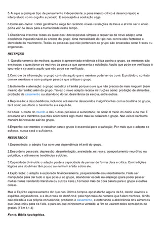 5. Ataque a qualquer tipo de pensamento independente: o pensamento crítico é desencorajado e
interpretado como orgulho e pecado. É encorajada a aceitação cega.
6.Comissão divina: o líder geralmente alega ter recebido novas revelações de Deus e af irma ser o único
porta voz de Deus para a humanidade neste tempo.
7.Obediência irrestrita: todas as questões têm respostas simples e requer se do novo adepto uma
obediência inquestionável às ordens do grupo. Uma mentalidade do tipo nós contra eles f ortalece a
identidade do movimento. Todas as pessoas que não pertencem ao grupo são encaradas como f racas ou
enganadas.
RETENÇÃO
1. Questionamento de motivos: quando é apresentada evidência sólida contra o grupo, os membros são
ensinados a questionar os motivos da pessoa que apresenta a evidência. Aquilo que pode ser verif icado é
ignorado e se aceita aquilo que não pode ser verif icado.
2.Controle de inf ormação: o grupo controla aquilo que o membro pode ver ou ouvir. É proibido o contato
com ex membros e com qualquer pessoa que critique o grupo.
3.Isolamento e alienação: o grupo substitui a f amília porque ouve que não precisa de mais ninguém (nem
mesmo da f amília) além do grupo. Talvez o novo adepto receba instruções como: proibição de alimentos,
proibição de casamento ou abandono do lar, desistência da escola, entre outras.
4.Repressão: a desobediência, incluindo até mesmo desacordos insignif icantes com a doutrina do grupo,
terá como resultado o banimento e a expulsão.
S.Fobias: o medo do mundo e das outras pessoas é aumentado, tal como 0 medo do diabo e do mal. É
ensinado aos membros que lhes acontecerá algo muito mau se deixarem o grupo. Não existe nenhuma
maneira honrosa de sair do grupo.
6.Empenho: ser membro e trabalhar para o grupo é essencial para a salvação. Por mais que o adepto se
esf orce, nunca será o suf iciente.
RESULTADOS
1.Dependência: o adepto f ica com uma dependência inf antil do grupo.
2.Desordens pessoais: depressão, desorientação, ansiedade, estresse, comportamento neurótico ou
psicótico, e até mesmo tendências suicidas.
3.Capacidade diminuída: o adepto perde a capacidade de pensar de f orma clara e crítica. Contradições
lógicas nas doutrinas têm pouco ou nenhum ef eito sobre ele.
4.Exploração: o adepto é explorado f inanceiramente, psiquicamente e/ou mentalmente. Pode ser
manipulado para dar tudo o que possui ao grupo, abandonar escola ou emprego (para poder passar
muitas horas vendendo literatura ou outros itens), f ornecer mão de obra barata para o grupo e outras
coisas.
Mas o Espírito expressamente diz que nos últimos tempos apostatarão alguns da f é, dando ouvidos a
espíritos enganadores, e a doutrinas de demônios; pela hipocrisia de homens que f alam mentiras, tendo
cauterizada a sua própria consciência; proibindo o casamento, e ordenando a abstinência dos alimentos
que Deus criou para os f iéis, e para os que conhecem a verdade, a f im de usarem deles com ações de
graças (1Tm 4.1 3)
Fonte: Bíblia Apologética.
 