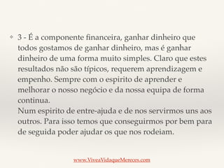❖ 3 - É a componente ﬁnanceira, ganhar dinheiro que
todos gostamos de ganhar dinheiro, mas é ganhar
dinheiro de uma forma muito simples. Claro que estes
resultados não são típicos, requerem aprendizagem e
empenho. Sempre com o espirito de aprender e
melhorar o nosso negócio e da nossa equipa de forma
continua. 
Num espirito de entre-ajuda e de nos servirmos uns aos
outros. Para isso temos que conseguirmos por bem para
de seguida poder ajudar os que nos rodeiam.
www.ViveaVidaqueMereces.com
 