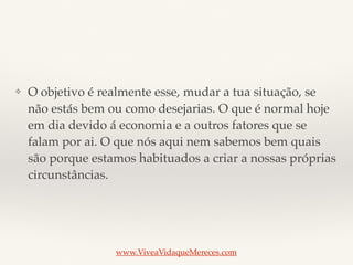 ❖ O objetivo é realmente esse, mudar a tua situação, se
não estás bem ou como desejarias. O que é normal hoje
em dia devido á economia e a outros fatores que se
falam por ai. O que nós aqui nem sabemos bem quais
são porque estamos habituados a criar a nossas próprias
circunstâncias.
www.ViveaVidaqueMereces.com
 