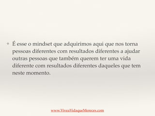 ❖ É esse o mindset que adquirimos aqui que nos torna
pessoas diferentes com resultados diferentes a ajudar
outras pessoas que também querem ter uma vida
diferente com resultados diferentes daqueles que tem
neste momento.
www.ViveaVidaqueMereces.com
 